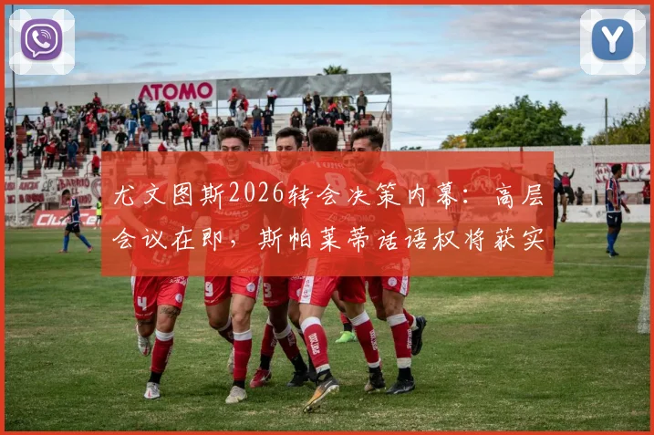 尤文图斯2026转会决策内幕：高层会议在即，斯帕莱蒂话语权将获实质性提升，引援方向面临调整