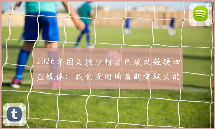 2026年国足胜沙特后巴埃纳强硬回应媒体：我们没时间看断章取义的报道，赢球就是最好的回应