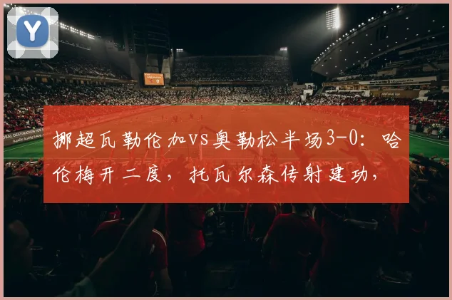 挪超瓦勒伦加vs奥勒松半场3-0：哈伦梅开二度，托瓦尔森传射建功，2026赛季经典半场战报回顾