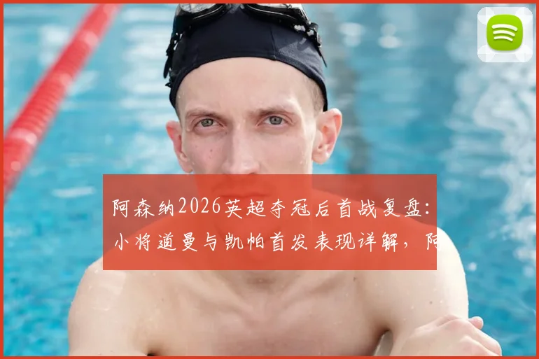 阿森纳2026英超夺冠后首战复盘：小将道曼与凯帕首发表现详解，阿尔特塔新赛季战术初探