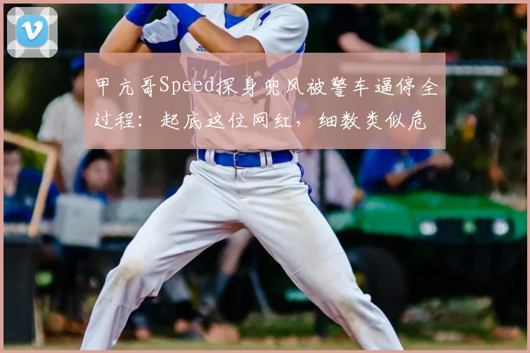 甲亢哥Speed探身兜风被警车逼停全过程：起底这位网红，细数类似危险驾驶名场面与安全警示