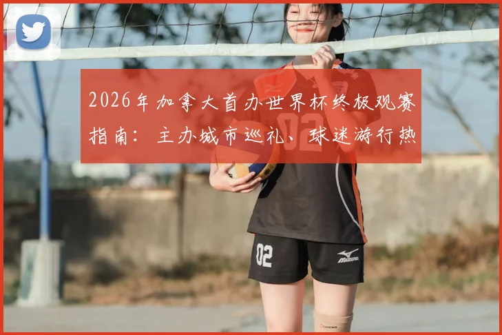 2026年加拿大首办世界杯终极观赛指南：主办城市巡礼、球迷游行热点与行前必备攻略全解析