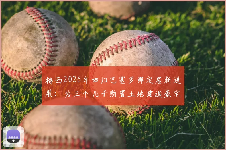 梅西2026年回归巴塞罗那定居新进展：为三个儿子购置土地建造豪宅，西媒披露未来计划