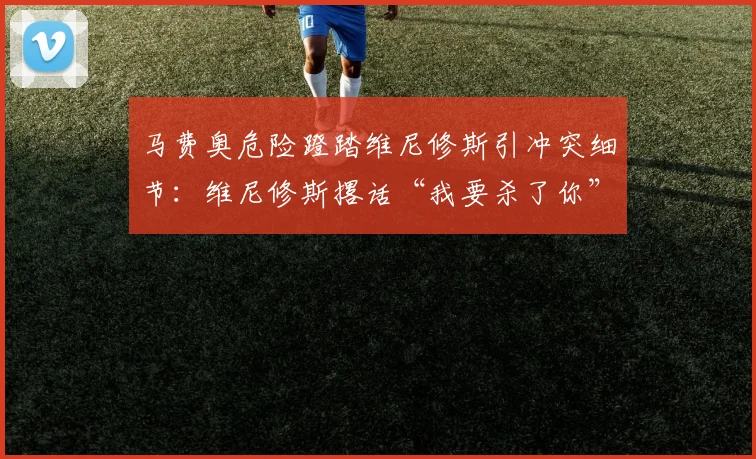 马费奥危险蹬踏维尼修斯引冲突细节：维尼修斯撂话“我要杀了你”，西甲裁判判罚尺度与后续影响解读