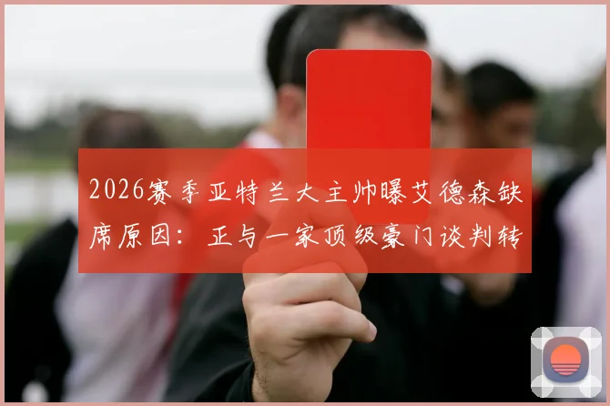 2026赛季亚特兰大主帅曝艾德森缺席原因：正与一家顶级豪门谈判转会事宜，详情分析