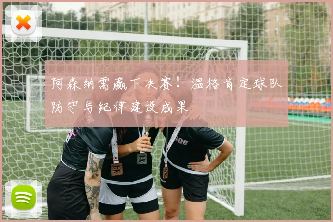 阿森纳需赢下决赛!温格肯定球队防守与纪律建设成果