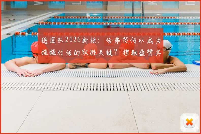 德国队2026新核：哈弗茨何以成为强强对话的取胜关键？穆勒盛赞其核心价值