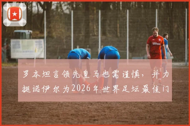 罗本坦言领先皇马也需谨慎，并力挺诺伊尔为2026年世界足坛最佳门将，球迷热议其观点