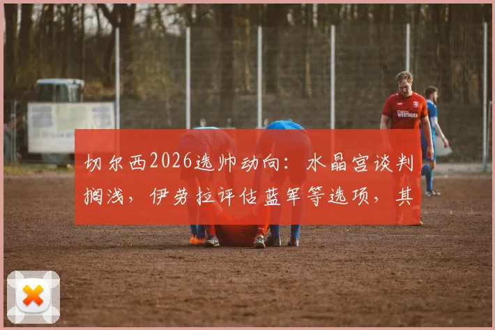 切尔西2026选帅动向:水晶宫谈判搁浅,伊劳拉评估蓝军等选项,其战术适配性成焦点