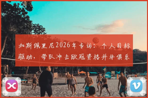 加斯佩里尼2026年专访：个人目标驱动，带队冲击欧冠资格并非俱乐部硬性要求