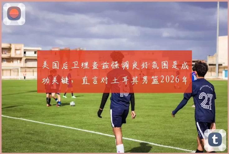 美国后卫理查兹强调良好氛围是成功关键，直言对土耳其男篮2026年提前出局感到意外