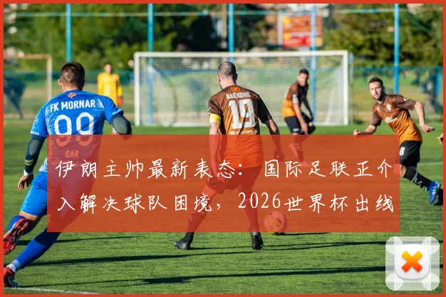 伊朗主帅最新表态:国际足联正介入解决球队困境,2026世界杯出线唯求公平对待