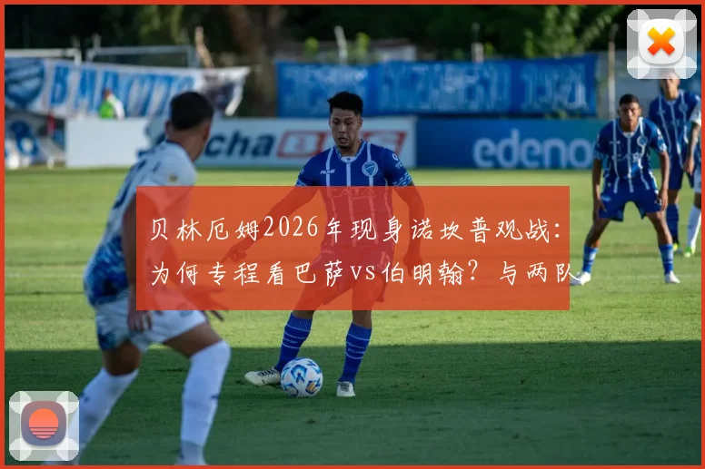贝林厄姆2026年现身诺坎普观战：为何专程看巴萨vs伯明翰？与两队球迷间的故事全解析