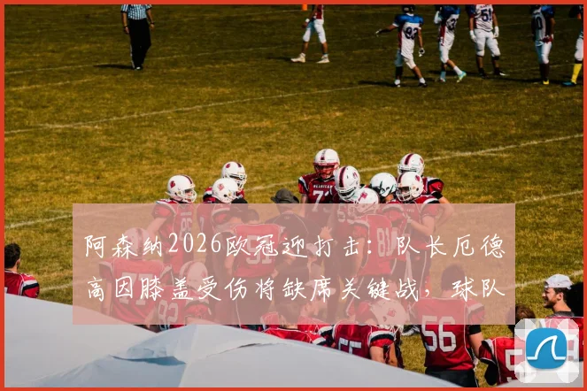 阿森纳2026欧冠迎打击:队长厄德高因膝盖受伤将缺席关键战,球队阵容如何调整?