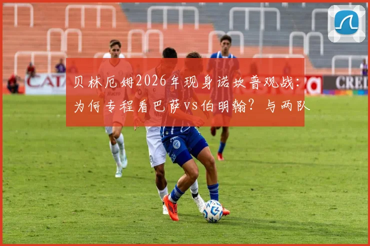 贝林厄姆2026年现身诺坎普观战:为何专程看巴萨vs伯明翰?与两队球迷间的故事全解析