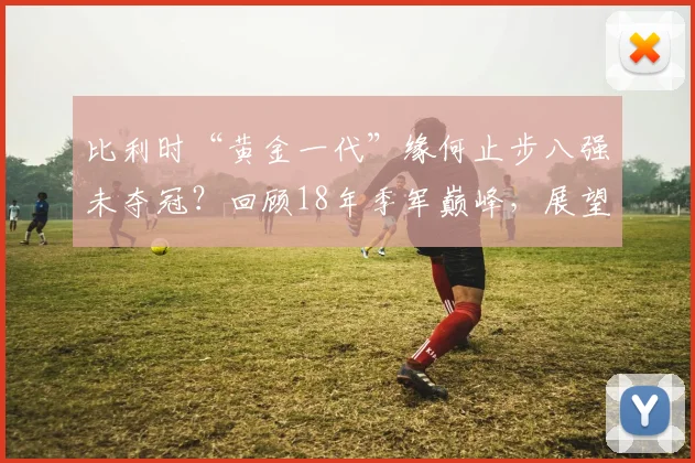 比利时“黄金一代”缘何止步八强未夺冠?回顾18年季军巅峰,展望2026世界杯新老交替