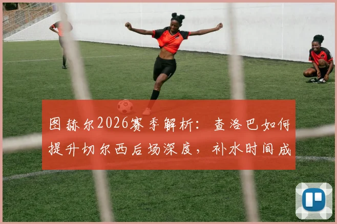 图赫尔2026赛季解析：查洛巴如何提升切尔西后场深度，补水时间成关键调整时刻