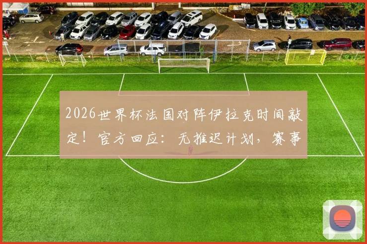 2026世界杯法国对阵伊拉克时间敲定！官方回应：无推迟计划，赛事保障措施全解析