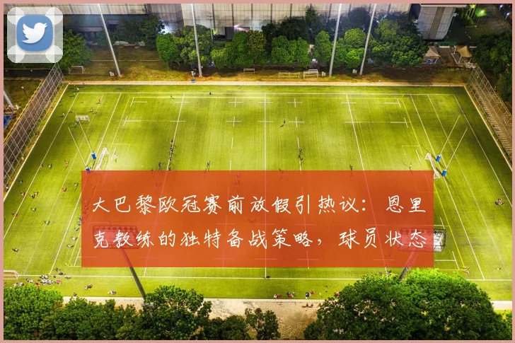 大巴黎欧冠赛前放假引热议:恩里克教练的独特备战策略,球员状态调整与训练安排深度解读