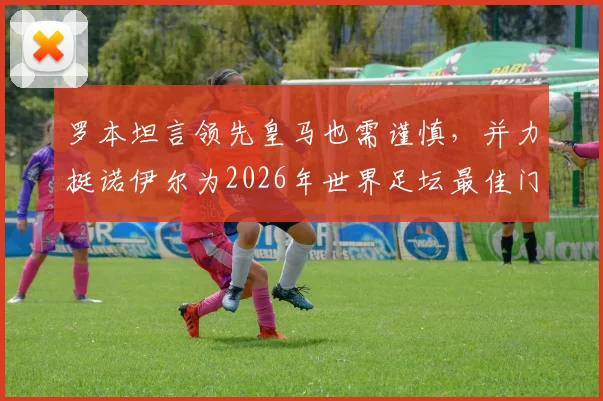 罗本坦言领先皇马也需谨慎,并力挺诺伊尔为2026年世界足坛最佳门将,球迷热议其观点