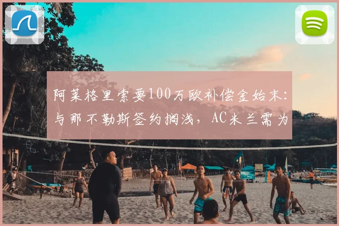 阿莱格里索要100万欧补偿金始末：与那不勒斯签约搁浅，AC米兰需为此买单？教练合同纠纷深度解析