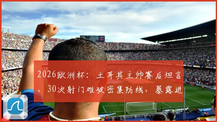 2026欧洲杯:土耳其主帅赛后坦言,30次射门难破密集防线,暴露进攻效率痛点