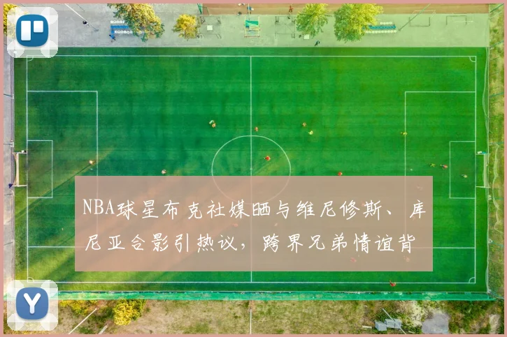 NBA球星布克社媒晒与维尼修斯、库尼亚合影引热议，跨界兄弟情谊背后的2026体坛新风向