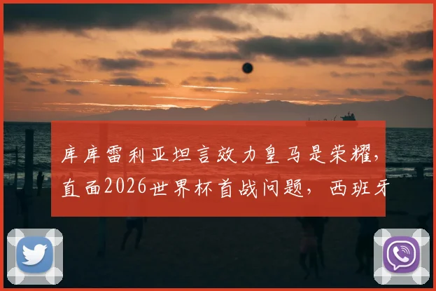 库库雷利亚坦言效力皇马是荣耀,直面2026世界杯首战问题,西班牙左路飞翼未来可期