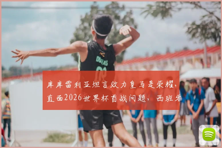库库雷利亚坦言效力皇马是荣耀，直面2026世界杯首战问题，西班牙左路飞翼未来可期