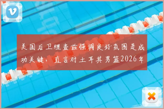 美国后卫理查兹强调良好氛围是成功关键，直言对土耳其男篮2026年提前出局感到意外