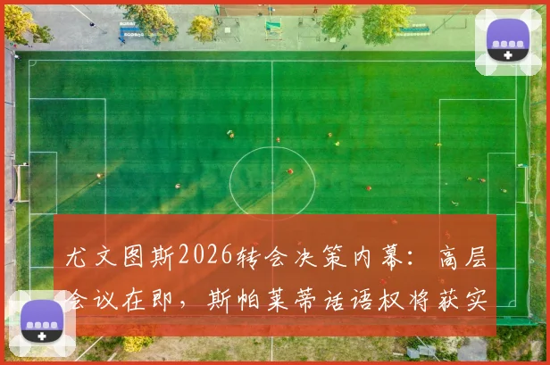 尤文图斯2026转会决策内幕：高层会议在即，斯帕莱蒂话语权将获实质性提升，引援方向面临调整