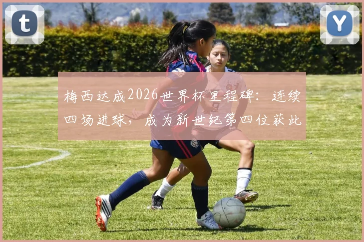 梅西达成2026世界杯里程碑：连续四场进球，成为新世纪第四位获此成就的球员