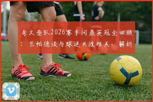 考文垂队2026赛季问鼎英冠全回顾:兰帕德谈与球迷共渡难关,解析球队重建与主力阵容