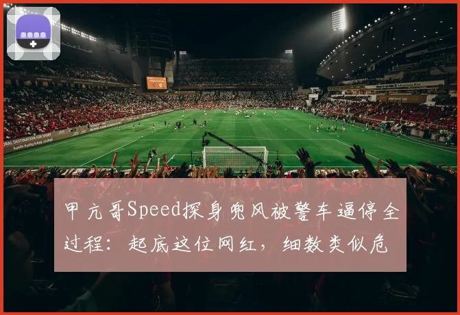 甲亢哥Speed探身兜风被警车逼停全过程:起底这位网红,细数类似危险驾驶名场面与安全警示