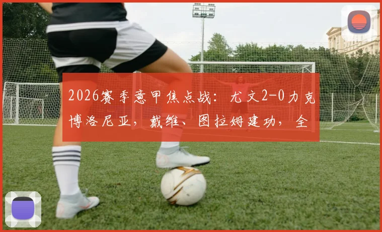 2026赛季意甲焦点战:尤文2-0力克博洛尼亚,戴维、图拉姆建功,全场技术统计与赛后深度解析