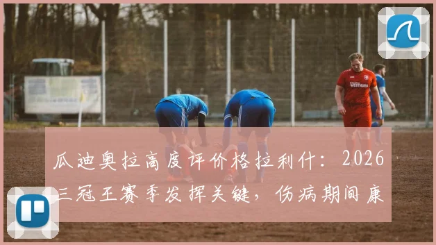 瓜迪奥拉高度评价格拉利什：2026三冠王赛季发挥关键，伤病期间康复计划引关注