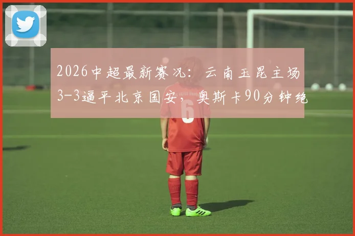 2026中超最新赛况：云南玉昆主场3-3逼平北京国安，奥斯卡90分钟绝平救主