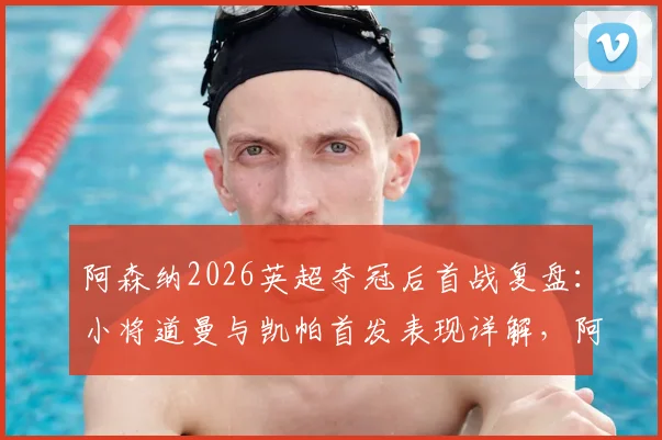 阿森纳2026英超夺冠后首战复盘：小将道曼与凯帕首发表现详解，阿尔特塔新赛季战术初探