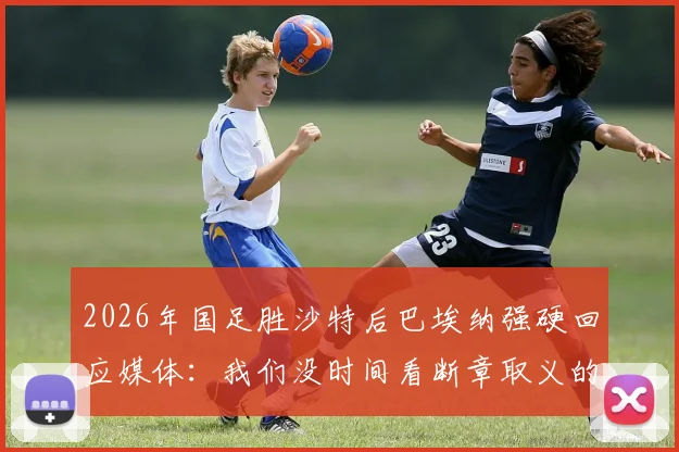 2026年国足胜沙特后巴埃纳强硬回应媒体:我们没时间看断章取义的报道,赢球就是最好的回应