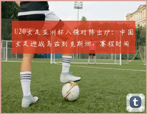 U20女足亚洲杯八强对阵出炉：中国女足迎战乌兹别克斯坦，赛程时间与出线前景分析