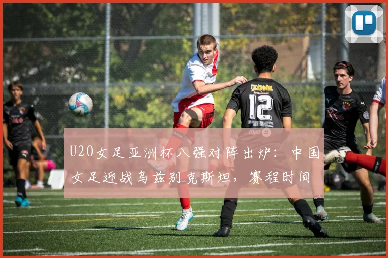 U20女足亚洲杯八强对阵出炉：中国女足迎战乌兹别克斯坦，赛程时间与出线前景分析