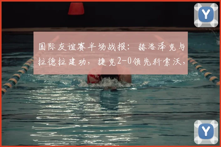 国际友谊赛半场战报：赫洛泽克与拉德拉建功，捷克2-0领先科索沃，附捷克队阵容解析