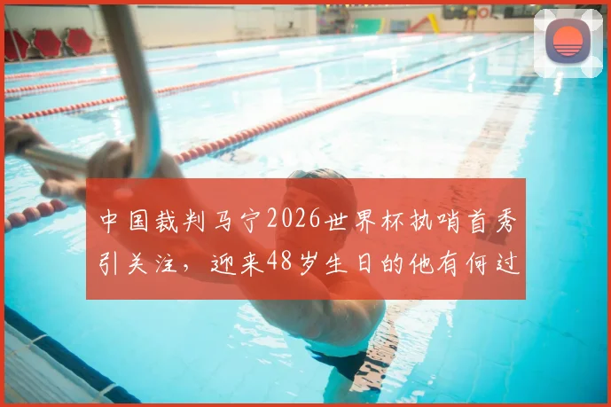 中国裁判马宁2026世界杯执哨首秀引关注，迎来48岁生日的他有何过人之处？