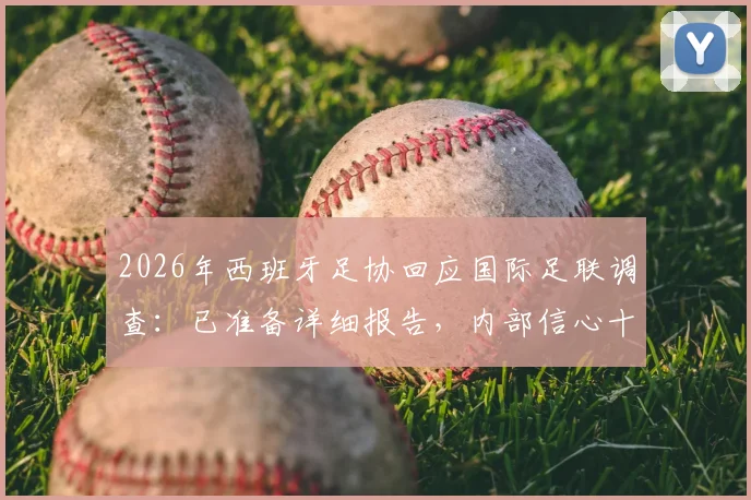 2026年西班牙足协回应国际足联调查：已准备详细报告，内部信心十足，西媒披露足协不担忧后续进展
