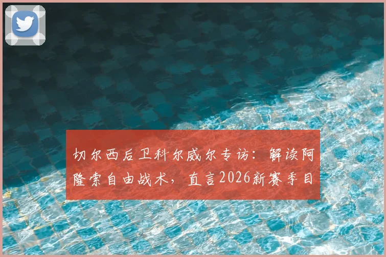 切尔西后卫科尔威尔专访：解读阿隆索自由战术，直言2026新赛季目标挑战阿森纳