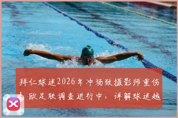拜仁球迷2026年冲场致摄影师重伤！欧足联调查进行中，详解球迷越界处罚与赛事安全漏洞