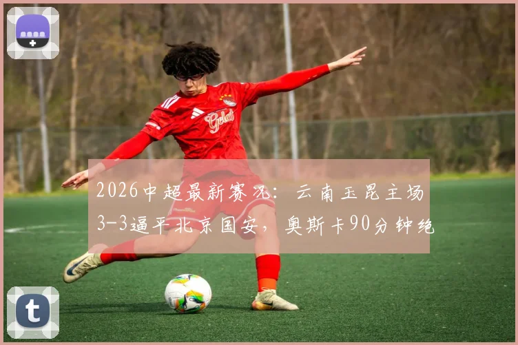 2026中超最新赛况：云南玉昆主场3-3逼平北京国安，奥斯卡90分钟绝平救主