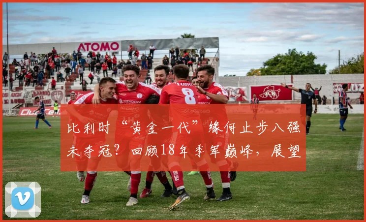 比利时“黄金一代”缘何止步八强未夺冠？回顾18年季军巅峰，展望2026世界杯新老交替