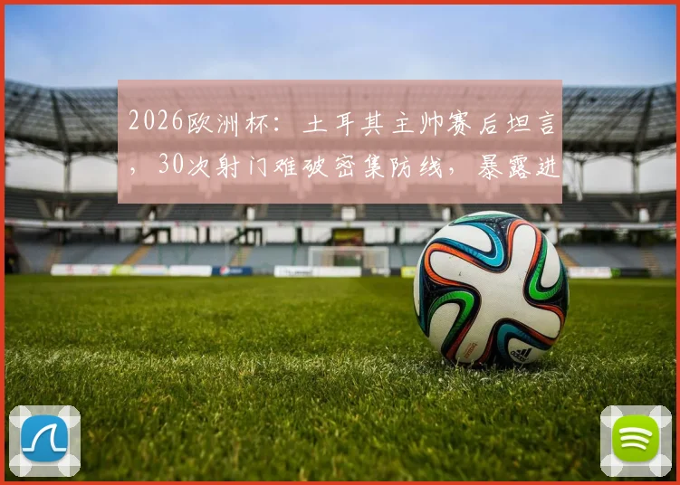 2026欧洲杯：土耳其主帅赛后坦言，30次射门难破密集防线，暴露进攻效率痛点