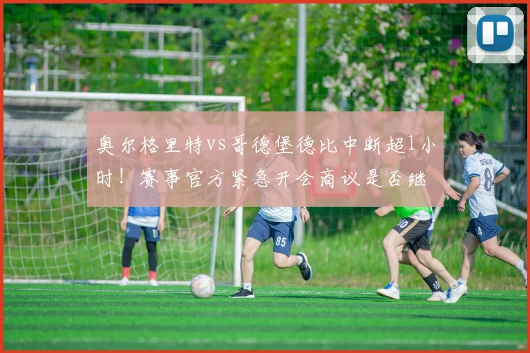 奥尔格里特vs哥德堡德比中断超1小时！赛事官方紧急开会商议是否继续，球迷须知后续处理流程